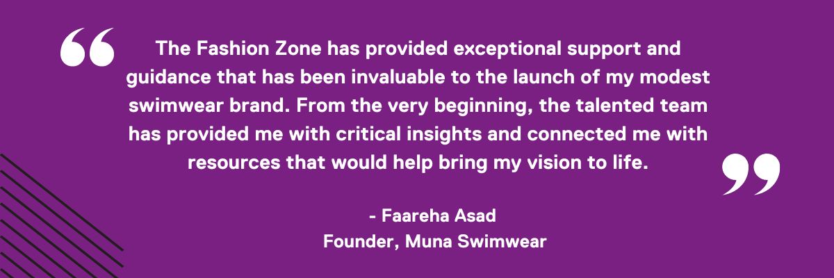 "I am thrilled to recommend The Fashion Zone incubator for their exceptional support and guidance that has been invaluable to the launch of my modest swimwear brand, Muna Swimwear. From the very beginning, the talented team at Fashion Zone has provided me - 1
